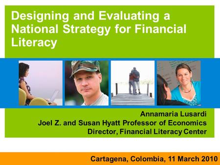 Cartagena, Colombia, 11 March 2010 Designing and Evaluating a National Strategy for Financial Literacy Annamaria Lusardi Joel Z. and Susan Hyatt Professor.