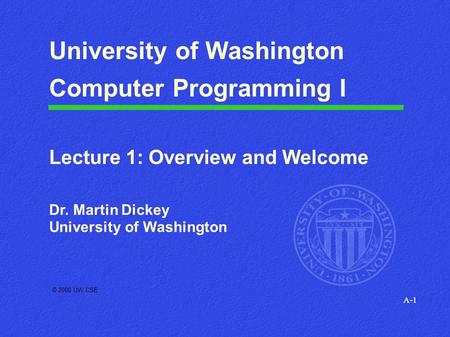 A-1 © 2000 UW CSE University of Washington Computer Programming I Lecture 1: Overview and Welcome Dr. Martin Dickey University of Washington.