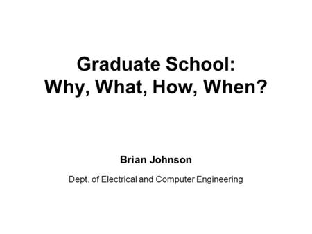 Graduate School: Why, What, How, When? Brian Johnson Dept. of Electrical and Computer Engineering.