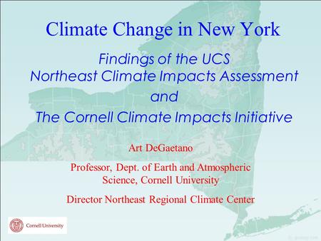 Climate Change in New York Findings of the UCS Northeast Climate Impacts Assessment and The Cornell Climate Impacts Initiative Art DeGaetano Professor,