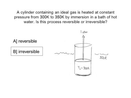A cylinder containing an ideal gas is heated at constant pressure from 300K to 350K by immersion in a bath of hot water. Is this process reversible or.