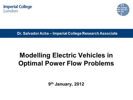Modelling Electric Vehicles in Optimal Power Flow Problems 9 th January, 2012 Dr. Salvador Acha – Imperial College Research Associate.