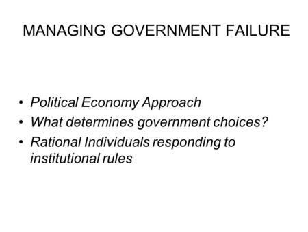 MANAGING GOVERNMENT FAILURE Political Economy Approach What determines government choices? Rational Individuals responding to institutional rules.