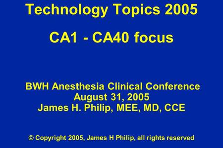 Technology Topics 2005 CA1 - CA40 focus BWH Anesthesia Clinical Conference August 31, 2005 James H. Philip, MEE, MD, CCE © Copyright 2005, James H Philip,