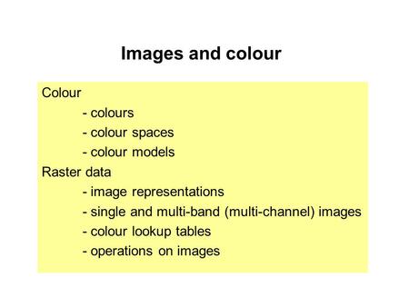 Images and colour Colour - colours - colour spaces - colour models Raster data - image representations - single and multi-band (multi-channel) images -