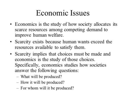 Economic Issues Economics is the study of how society allocates its scarce resources among competing demand to improve human welfare. Scarcity exists because.