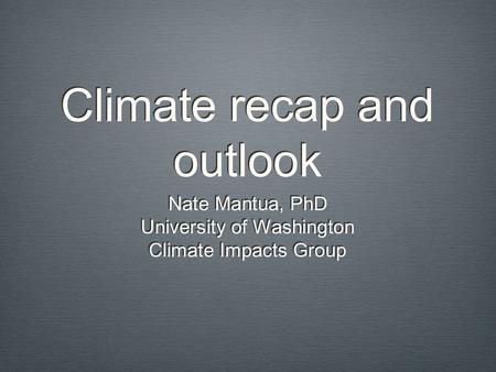 Climate recap and outlook Nate Mantua, PhD University of Washington Climate Impacts Group Nate Mantua, PhD University of Washington Climate Impacts Group.