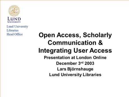Lund University Libraries Head Office Open Access, Scholarly Communication & Integrating User Access Presentation at London Online December 3 rd 2003 Lars.