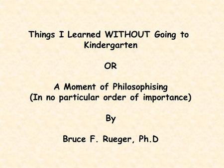 Things I Learned WITHOUT Going to Kindergarten OR A Moment of Philosophising (In no particular order of importance) By Bruce F. Rueger, Ph.D.