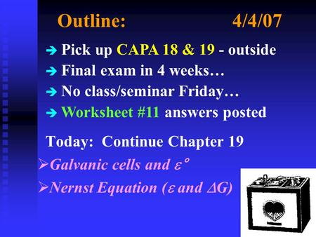 Outline:4/4/07 Today: Continue Chapter 19  Galvanic cells and  °  Nernst Equation (  and  G) è Pick up CAPA 18 & 19 - outside è Final exam in 4 weeks…