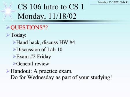 Monday, 11/18/02, Slide #1 CS 106 Intro to CS 1 Monday, 11/18/02  QUESTIONS??  Today:  Hand back, discuss HW #4  Discussion of Lab 10  Exam #2 Friday.