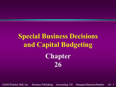 26 - 1©2002 Prentice Hall, Inc. Business Publishing Accounting, 5/E Horngren/Harrison/Bamber Chapter 26 Special Business Decisions and Capital Budgeting.
