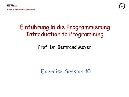 Chair of Software Engineering Einführung in die Programmierung Introduction to Programming Prof. Dr. Bertrand Meyer Exercise Session 10.