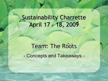 Sustainability Charrette April 17 – 18, 2009 Sustainability Charrette April 17 – 18, 2009 Team: The Roots - Concepts and Takeaways -
