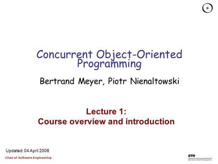 Chair of Software Engineering Updated: 04 April 2006 Lecture 1: Course overview and introduction Concurrent Object-Oriented Programming Bertrand Meyer,