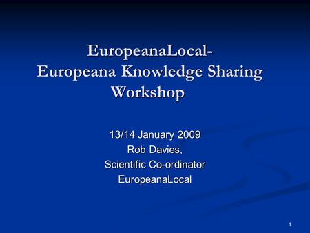1 EuropeanaLocal- Europeana Knowledge Sharing Workshop EuropeanaLocal- Europeana Knowledge Sharing Workshop 13/14 January 2009 Rob Davies, Scientific Co-ordinator.