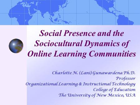 Social Presence and the Sociocultural Dynamics of Online Learning Communities Charlotte N. (Lani) Gunawardena Ph.D. Professor Organizational Learning &