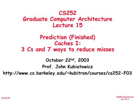 CS252/Kubiatowicz Lec 15.1 10/22/03 CS252 Graduate Computer Architecture Lecture 15 Prediction (Finished) Caches I: 3 Cs and 7 ways to reduce misses October.