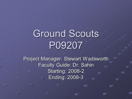 Ground Scouts P09207 Project Manager: Stewart Wadsworth Faculty Guide: Dr. Sahin Starting: 2008-2 Ending: 2008-3.