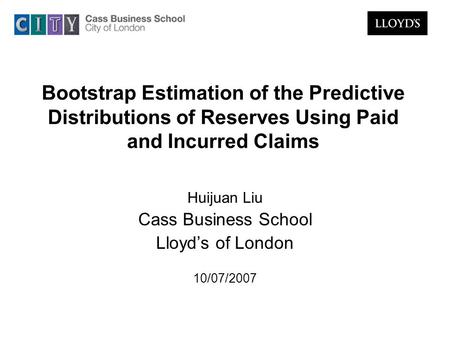 Bootstrap Estimation of the Predictive Distributions of Reserves Using Paid and Incurred Claims Huijuan Liu Cass Business School Lloyd’s of London 10/07/2007.