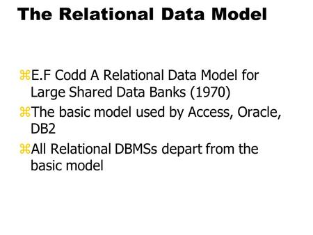 The Relational Data Model zE.F Codd A Relational Data Model for Large Shared Data Banks (1970) zThe basic model used by Access, Oracle, DB2 zAll Relational.