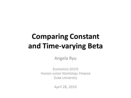 Comparing Constant and Time-varying Beta Angela Ryu Economics 201FS Honors Junior Workshop: Finance Duke University April 28, 2010.