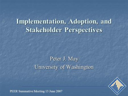 PEER Summative Meeting 13 June 2007 Implementation, Adoption, and Stakeholder Perspectives Peter J. May University of Washington.