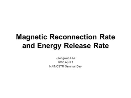 Magnetic Reconnection Rate and Energy Release Rate Jeongwoo Lee 2008 April 1 NJIT/CSTR Seminar Day.