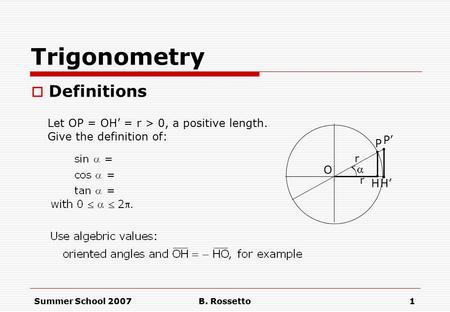Summer School 2007B. Rossetto1 Trigonometry  Definitions  H.. P O Let OP = OH’ = r > 0, a positive length. Give the definition of: P’. H’. r r.