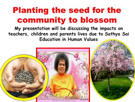 Planting the seed for the community to blossom My presentation will be discussing the impacts on teachers, children and parents lives due to Sathya Sai.