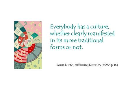 Everybody has a culture, whether clearly manifested in its more traditional forms or not. Sonia Nieto, Affirming Diversity (1992, p.16)