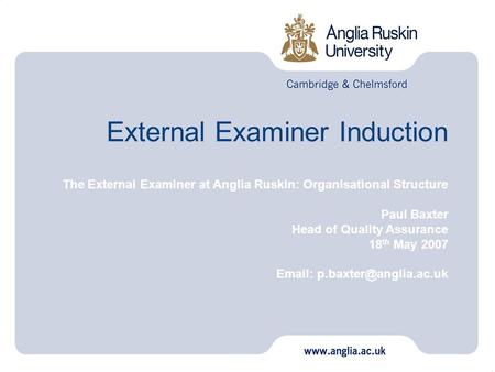 External Examiner Induction The External Examiner at Anglia Ruskin: Organisational Structure Paul Baxter Head of Quality Assurance 18 th May 2007 Email: