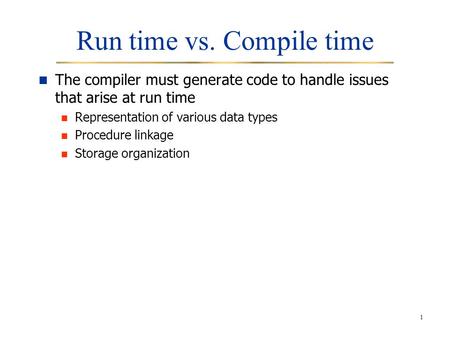 1 Run time vs. Compile time The compiler must generate code to handle issues that arise at run time Representation of various data types Procedure linkage.