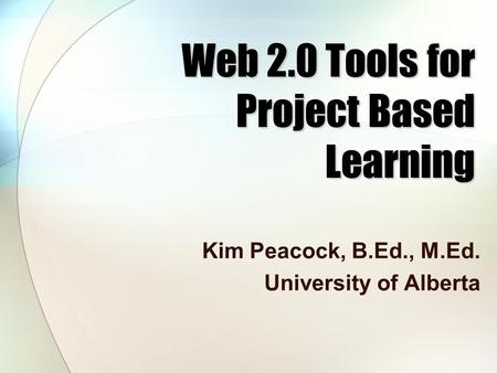Web 2.0 Tools for Project Based Learning Kim Peacock, B.Ed., M.Ed. University of Alberta.
