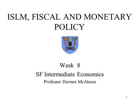1 ISLM, FISCAL AND MONETARY POLICY Week 8 SF Intermediate Economics Professor Dermot McAleese.