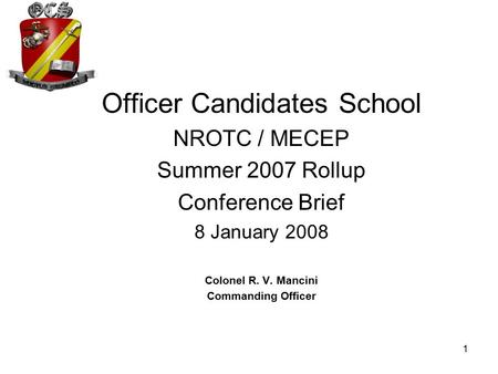 1 Officer Candidates School NROTC / MECEP Summer 2007 Rollup Conference Brief 8 January 2008 Colonel R. V. Mancini Commanding Officer.