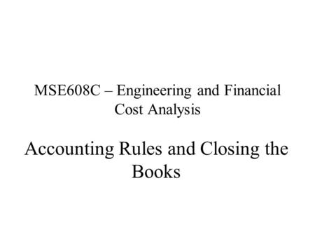 MSE608C – Engineering and Financial Cost Analysis Accounting Rules and Closing the Books.