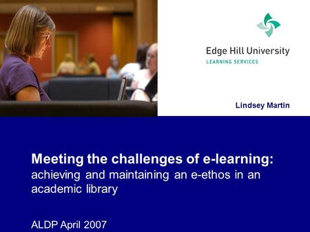 Lindsey Martin Meeting the challenges of e-learning: achieving and maintaining an e-ethos in an academic library ALDP April 2007.