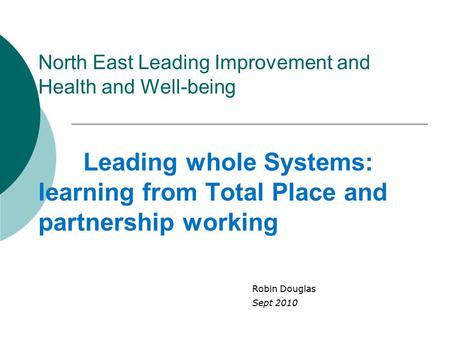 North East Leading Improvement and Health and Well-being Leading whole Systems: learning from Total Place and partnership working Robin Douglas Sept 2010.