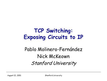 Stanford University August 22, 2001 TCP Switching: Exposing Circuits to IP Pablo Molinero-Fernández Nick McKeown Stanford University.