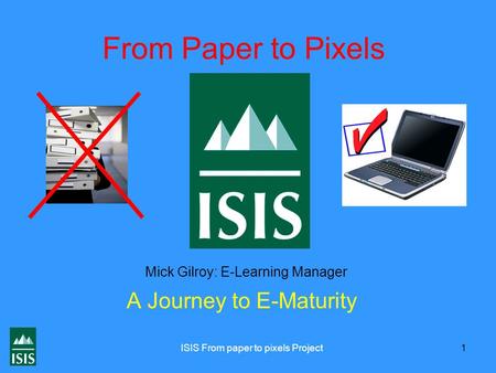 ISIS From paper to pixels Project 1 From Paper to Pixels A Journey to E-Maturity Mick Gilroy: E-Learning Manager.
