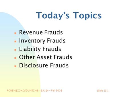 FORENSIC ACCOUNTING - BA124 – Fall 2008Slide 11-1 Today’s Topics n Revenue Frauds n Inventory Frauds n Liability Frauds n Other Asset Frauds n Disclosure.