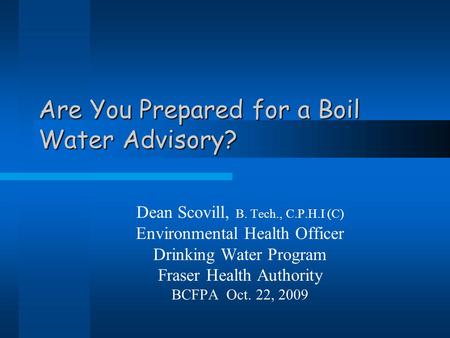 Are You Prepared for a Boil Water Advisory? Dean Scovill, B. Tech., C.P.H.I (C) Environmental Health Officer Drinking Water Program Fraser Health Authority.