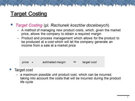 1 Target Costing  Target Costing (pl. Rachunek kosztów docelowych) –A method of managing new product costs, which, given the market price, allows the.