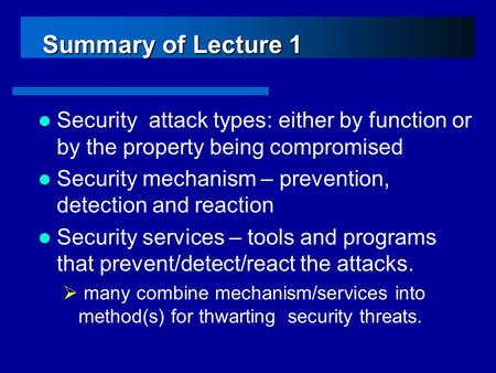 Summary of Lecture 1 Security attack types: either by function or by the property being compromised Security mechanism – prevention, detection and reaction.