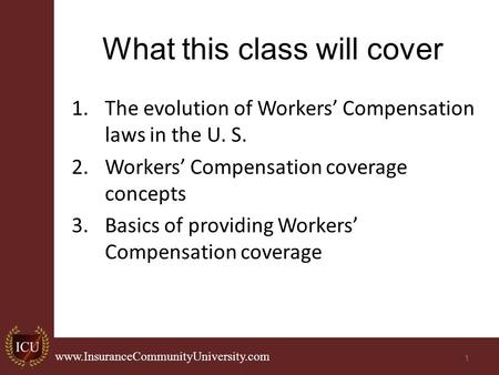 . www.InsuranceCommunityUniversity.com What this class will cover 1.The evolution of Workers’ Compensation laws in the U. S. 2.Workers’ Compensation coverage.