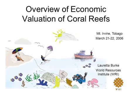Overview of Economic Valuation of Coral Reefs Lauretta Burke World Resources Institute (WRI) Mt. Irvine, Tobago March 21-22, 2006.