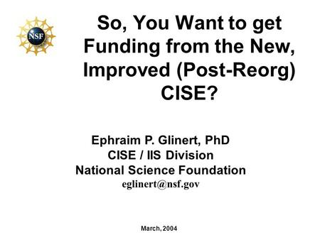 So, You Want to get Funding from the New, Improved (Post-Reorg) CISE? March, 2004 Ephraim P. Glinert, PhD CISE / IIS Division National Science Foundation.