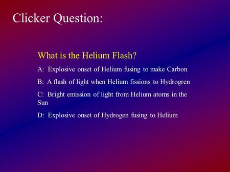 Clicker Question: What is the Helium Flash? A: Explosive onset of Helium fusing to make Carbon B: A flash of light when Helium fissions to Hydrogren C: