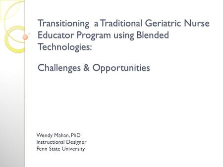Transitioning a Traditional Geriatric Nurse Educator Program using Blended Technologies: Challenges & Opportunities Wendy Mahan, PhD Instructional Designer.